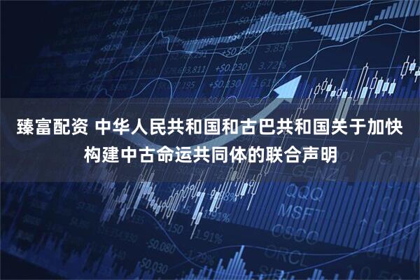 臻富配资 中华人民共和国和古巴共和国关于加快构建中古命运共同体的联合声明