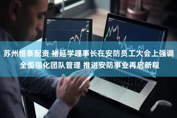 苏州恒泰配资 褚延学理事长在安防员工大会上强调 全面强化团队管理 推进安防事业再启新程