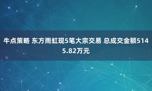 牛点策略 东方雨虹现5笔大宗交易 总成交金额5145.82万元