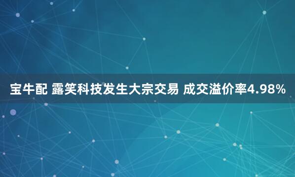 宝牛配 露笑科技发生大宗交易 成交溢价率4.98%
