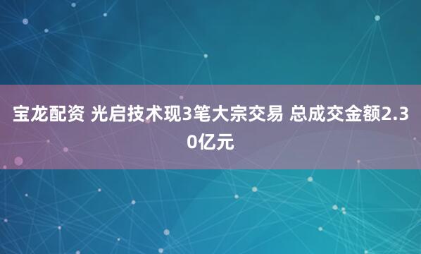 宝龙配资 光启技术现3笔大宗交易 总成交金额2.30亿元