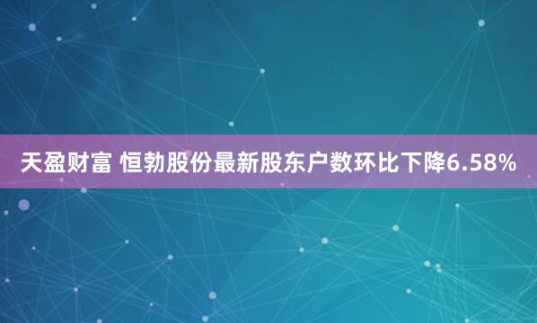 天盈财富 恒勃股份最新股东户数环比下降6.58%