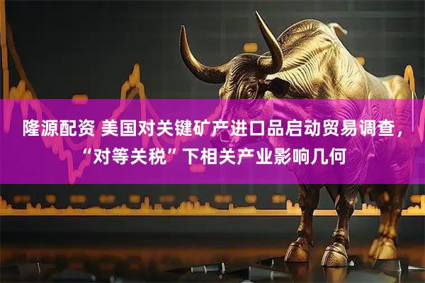 隆源配资 美国对关键矿产进口品启动贸易调查，“对等关税”下相关产业影响几何