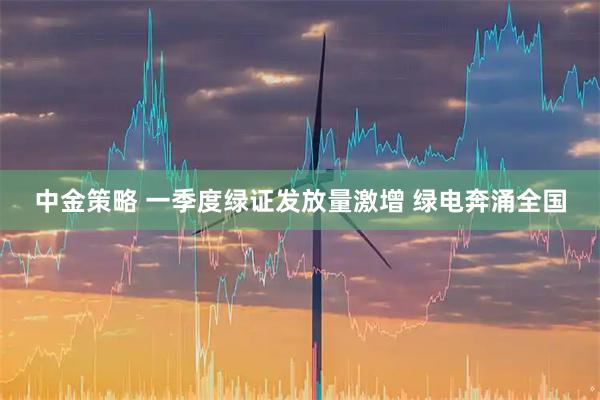 中金策略 一季度绿证发放量激增 绿电奔涌全国