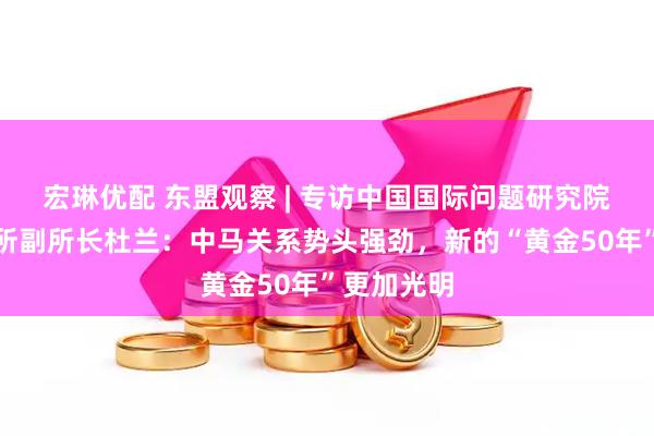 宏琳优配 东盟观察 | 专访中国国际问题研究院亚太研究所副所长杜兰：中马关系势头强劲，新的“黄金50年”更加光明