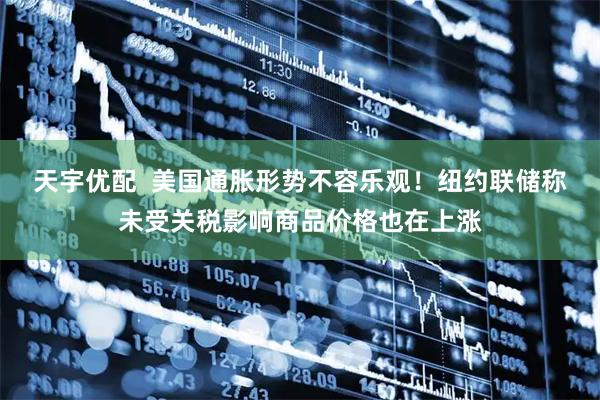 天宇优配  美国通胀形势不容乐观！纽约联储称未受关税影响商品价格也在上涨