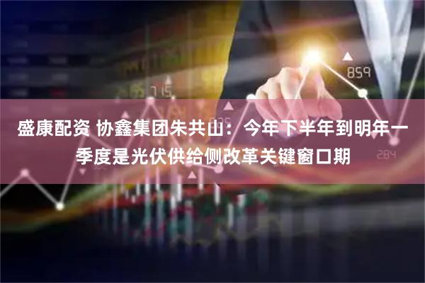 盛康配资 协鑫集团朱共山：今年下半年到明年一季度是光伏供给侧改革关键窗口期