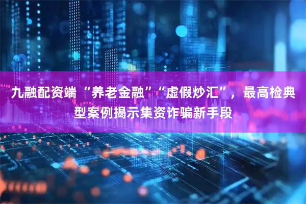 九融配资端 “养老金融”“虚假炒汇”，最高检典型案例揭示集资诈骗新手段