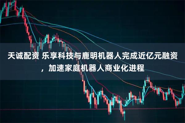 天诚配资 乐享科技与鹿明机器人完成近亿元融资，加速家庭机器人商业化进程