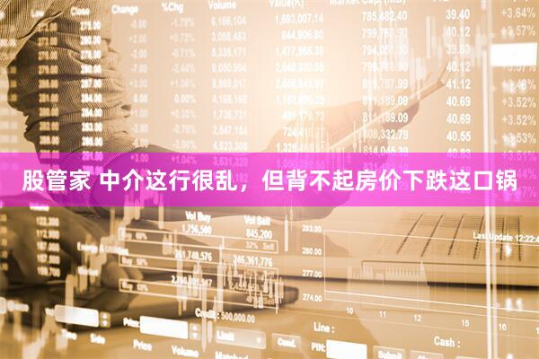 股管家 中介这行很乱，但背不起房价下跌这口锅