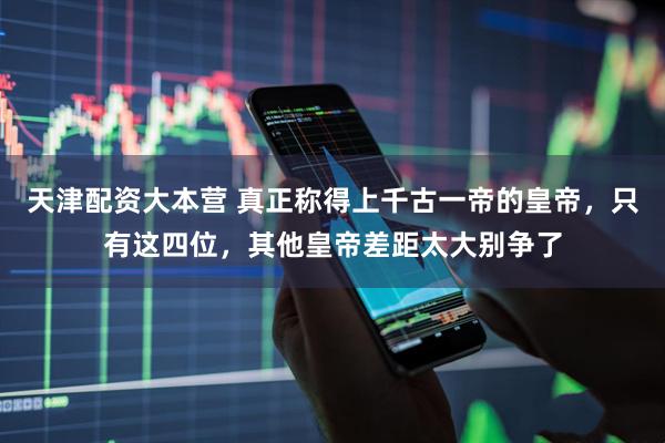 天津配资大本营 真正称得上千古一帝的皇帝，只有这四位，其他皇帝差距太大别争了