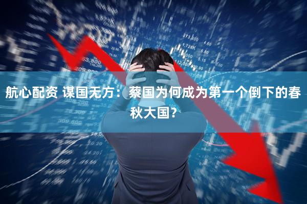 航心配资 谋国无方：蔡国为何成为第一个倒下的春秋大国？