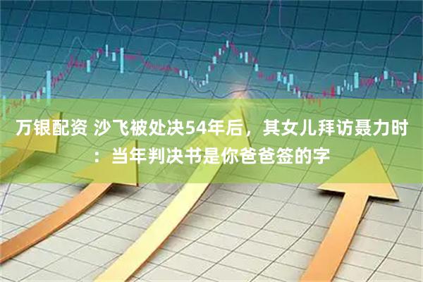 万银配资 沙飞被处决54年后，其女儿拜访聂力时：当年判决书是你爸爸签的字