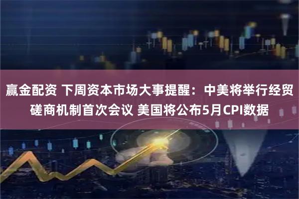 赢金配资 下周资本市场大事提醒：中美将举行经贸磋商机制首次会议 美国将公布5月CPI数据