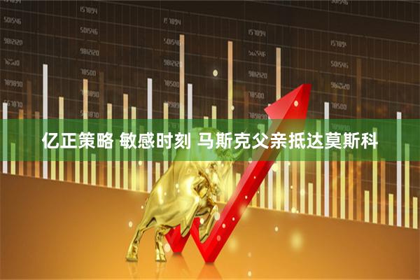亿正策略 敏感时刻 马斯克父亲抵达莫斯科