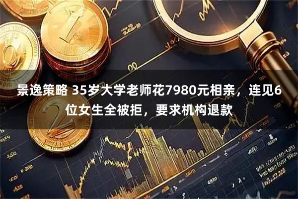 景逸策略 35岁大学老师花7980元相亲，连见6位女生全被拒，要求机构退款