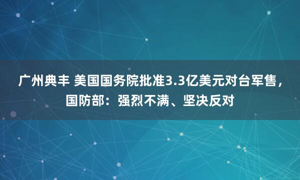广州典丰 美国国务院批准3.3亿美元对台军售，国防部：强烈不满、坚决反对