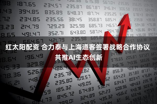 红太阳配资 合力泰与上海道客签署战略合作协议 共推AI生态创新