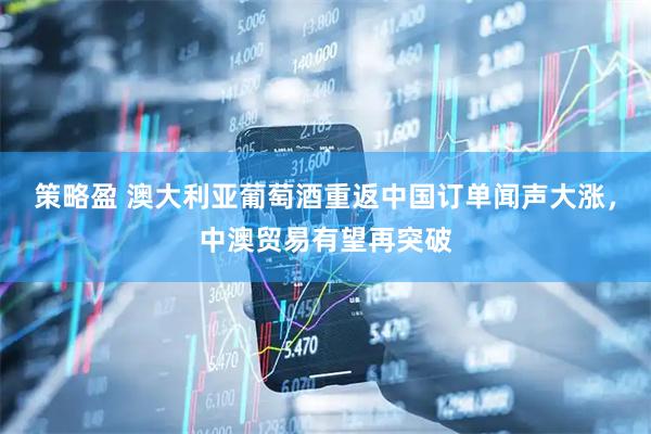 策略盈 澳大利亚葡萄酒重返中国订单闻声大涨，中澳贸易有望再突破