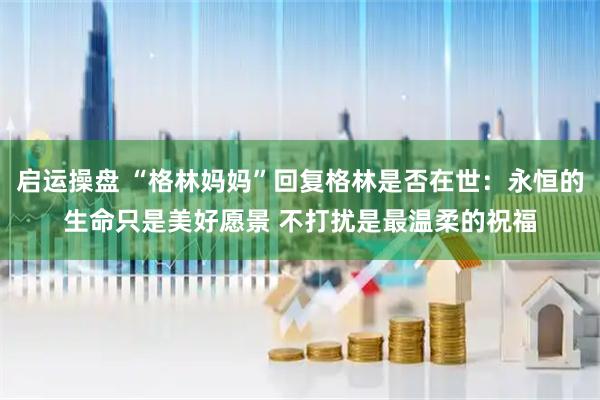 启运操盘 “格林妈妈”回复格林是否在世：永恒的生命只是美好愿景 不打扰是最温柔的祝福