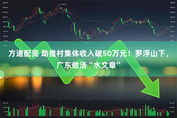 方道配资 助推村集体收入破50万元！罗浮山下，广东做活“水文章”
