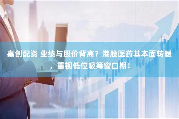 嘉创配资 业绩与股价背离？港股医药基本面转暖，重视低位吸筹窗口期！