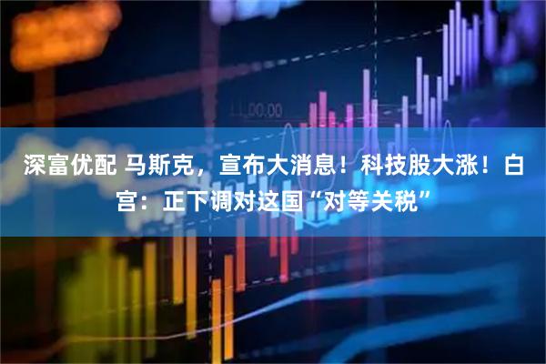 深富优配 马斯克，宣布大消息！科技股大涨！白宫：正下调对这国“对等关税”