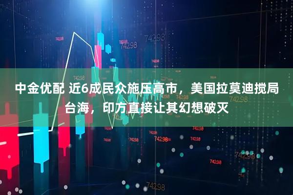 中金优配 近6成民众施压高市，美国拉莫迪搅局台海，印方直接让其幻想破灭