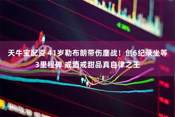 天牛宝配资 41岁勒布朗带伤鏖战！创6纪录坐等3里程碑 戒酒戒甜品真自律之王