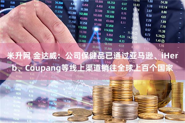 米升网 金达威：公司保健品已通过亚马逊、iHerb、Coupang等线上渠道销往全球上百个国家