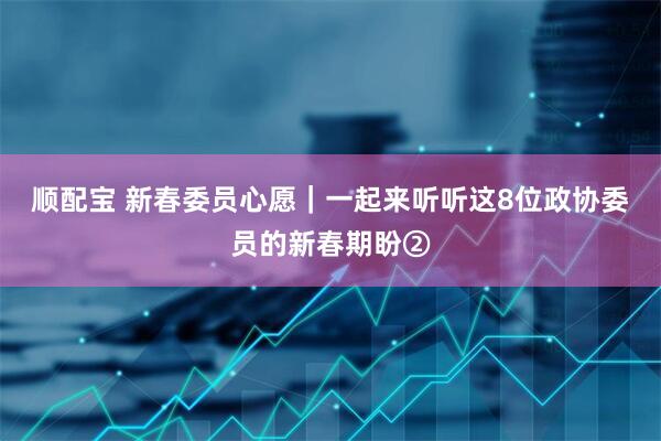 顺配宝 新春委员心愿｜一起来听听这8位政协委员的新春期盼②