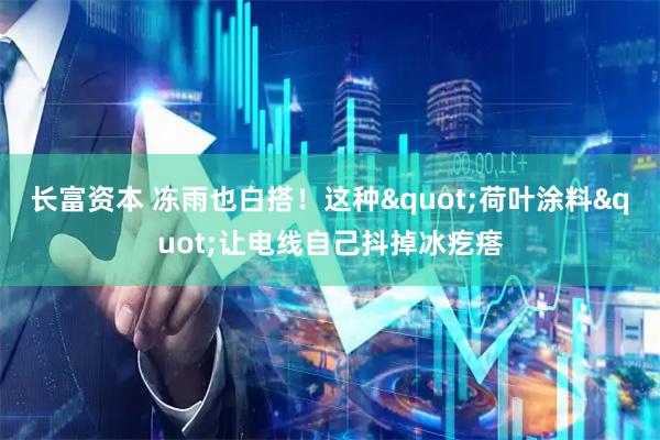 长富资本 冻雨也白搭！这种"荷叶涂料"让电线自己抖掉冰疙瘩