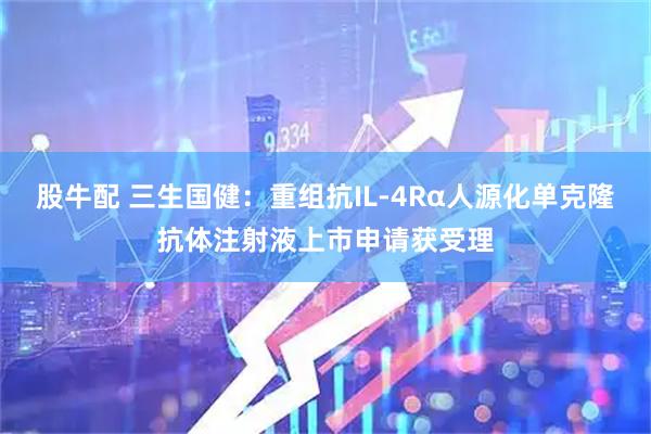 股牛配 三生国健：重组抗IL-4Rα人源化单克隆抗体注射液上市申请获受理