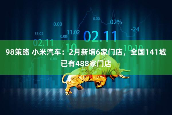 98策略 小米汽车：2月新增6家门店，全国141城已有488家门店