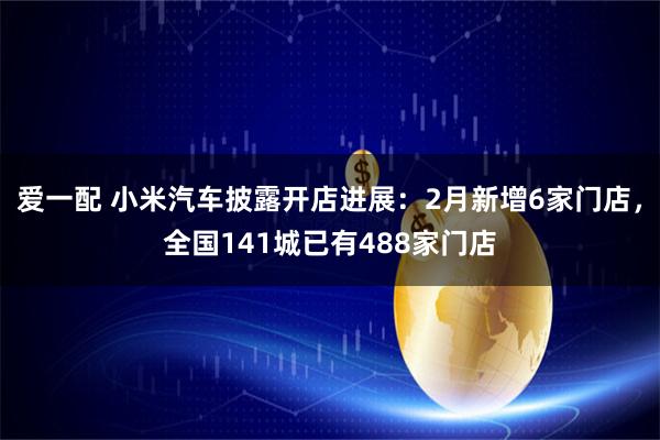爱一配 小米汽车披露开店进展：2月新增6家门店，全国141城已有488家门店