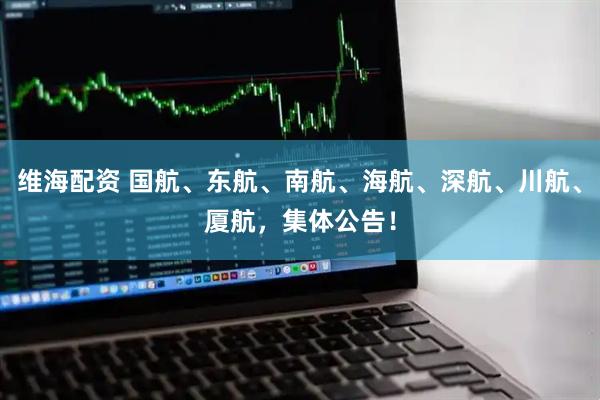 维海配资 国航、东航、南航、海航、深航、川航、厦航，集体公告！