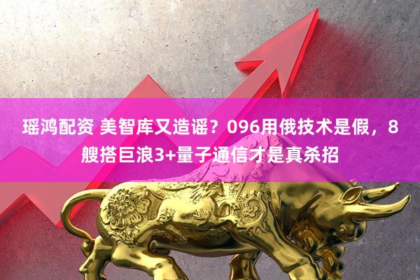 瑶鸿配资 美智库又造谣？096用俄技术是假，8艘搭巨浪3+量子通信才是真杀招