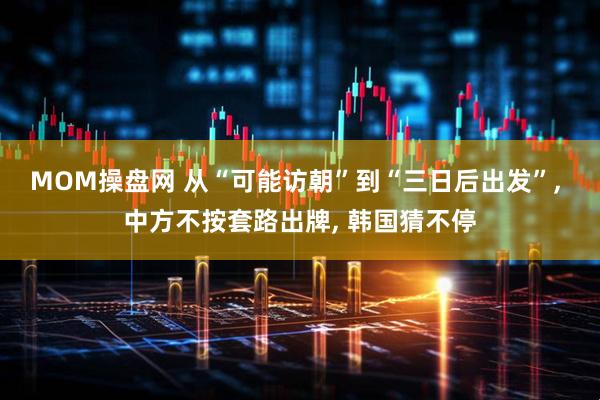 MOM操盘网 从“可能访朝”到“三日后出发”, 中方不按套路出牌, 韩国猜不停